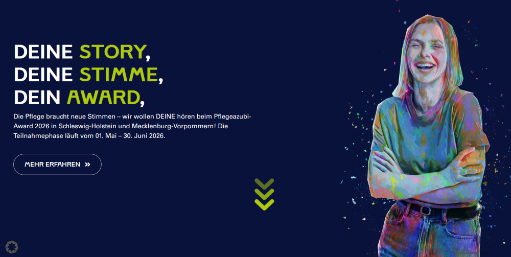 Dunkelblauer Hintergrund mit Grafik einer lachenden jungen Frau und Text: deine Story, deine Stimme, dein Award. Die Pflege braucht neue Stimmen - wir wollen DEINE hören beim Pflegeazubi-Award 2026 in Schleswig-Holstein und Mecklenburg-Vorpommern! Die Teilnahmephase läuft bom 01. Mai - 30. Juni 2026. Mehr erfahren.
