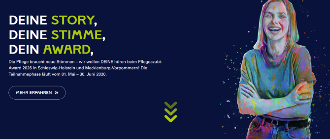 Dunkelblauer Hintergrund mit Grafik einer lachenden jungen Frau und Text: deine Story, deine Stimme, dein Award. Die Pflege braucht neue Stimmen - wir wollen DEINE hören beim Pflegeazubi-Award 2026 in Schleswig-Holstein und Mecklenburg-Vorpommern! Die Teilnahmephase läuft bom 01. Mai - 30. Juni 2026. Mehr erfahren.